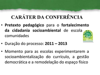 CARÁTER DA CONFERÊNCIA
• Pretexto pedagógico para o fortalecimento
da cidadania socioambiental de escolas e
comunidades
• Duração do processo: 2011 – 2013
• Momento para as escolas experimentarem a
socioambientalização do currículo, a gestão
democrática e a remodelação do espaço físico
 