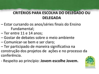 CRITÉRIOS PARA ESCOLHA DO DELEGADO OU
DELEGADA
– Estar cursando os anos/séries finais do Ensino
Fundamental;
– Ter entre 11 e 14 anos;
– Gostar de debates sobre o meio ambiente
– Comunicar-se bem e ser claro;
– Ter participado de maneira significativa na
construção dos projetos de ações e no processo da
conferência.
- Respeito ao princípio: Jovem escolhe Jovem.
 