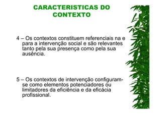 CARACTERÍSTICAS DO
          CONTEXTO


4 – Os contextos constituem referenciais na e
  para a intervenção social e são relevantes
  tanto pela sua presença como pela sua
  ausência.



5 – Os contextos de intervenção configuram-
  se como elementos potenciadores ou
  limitadores da eficiência e da eficácia
  profissional.
 