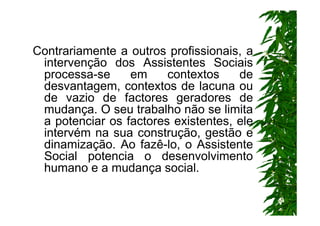 Contrariamente a outros profissionais, a
 intervenção dos Assistentes Sociais
 processa-se     em     contextos    de
 desvantagem, contextos de lacuna ou
 de vazio de factores geradores de
 mudança. O seu trabalho não se limita
 a potenciar os factores existentes, ele
 intervém na sua construção, gestão e
 dinamização. Ao fazê-lo, o Assistente
 Social potencia o desenvolvimento
 humano e a mudança social.
 