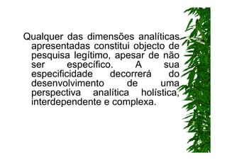 Qualquer das dimensões analíticas
 apresentadas constitui objecto de
 pesquisa legítimo, apesar de não
 ser      específico.    A     sua
 especificidade     decorrerá   do
 desenvolvimento       de     uma
 perspectiva analítica holística,
 interdependente e complexa.
 