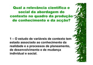 Qual a relevância científica e
    social da abordagem do
contexto no quadro da produção
 de conhecimento e da acção?




1 – O estudo de variáveis de contexto tem
estado associado ao conhecimento da
realidade e a processos de planeamento,
de desenvolvimento e de mudança
individual e social.
 