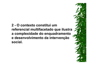 2 - O contexto constitui um
referencial multifacetado que ilustra
a complexidade do enquadramento
e desenvolvimento da intervenção
social.
 
