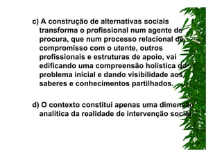 c) A construção de alternativas sociais
  transforma o profissional num agente de
  procura, que num processo relacional de
  compromisso com o utente, outros
  profissionais e estruturas de apoio, vai
  edificando uma compreensão holística do
  problema inicial e dando visibilidade aos
  saberes e conhecimentos partilhados.

d) O contexto constitui apenas uma dimensão
  analítica da realidade de intervenção social.
 