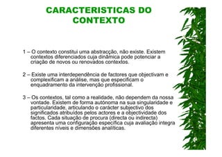 CARACTERÍSTICAS DO
             CONTEXTO


1 – O contexto constitui uma abstracção, não existe. Existem
   contextos diferenciados cuja dinâmica pode potenciar a
   criação de novos ou renovados contextos.

2 – Existe uma interdependência de factores que objectivam e
   complexificam a análise, mas que especificam o
   enquadramento da intervenção profissional.

3 – Os contextos, tal como a realidade, não dependem da nossa
   vontade. Existem de forma autónoma na sua singularidade e
   particularidade, articulando o carácter subjectivo dos
   significados atribuídos pelos actores e a objectividade dos
   factos. Cada situação de procura (directa ou indirecta)
   apresenta uma configuração específica cuja avaliação integra
   diferentes níveis e dimensões analíticas.
 