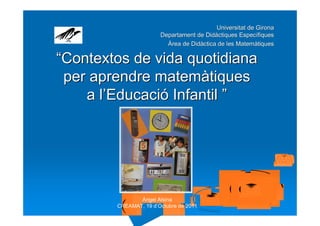 Universitat de Girona
                       Departament de Didàctiques Específiques
                         Àrea de Didàctica de les Matemàtiques

“Contextos de vida quotidiana
 per aprendre matemàtiques
    a l’Educació Infantil ”




               Àngel Alsina
        CREAMAT, 19 d’Octubre de 2011
 