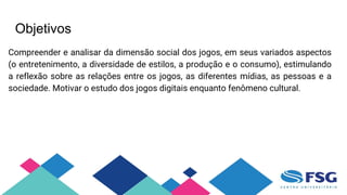Objetivos
Compreender e analisar da dimensão social dos jogos, em seus variados aspectos
(o entretenimento, a diversidade de estilos, a produção e o consumo), estimulando
a reflexão sobre as relações entre os jogos, as diferentes mídias, as pessoas e a
sociedade. Motivar o estudo dos jogos digitais enquanto fenômeno cultural.
 