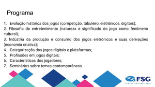 Programa
1. Evolução histórica dos jogos (competição, tabuleiro, eletrônicos, digitais);
2. Filosofia do entretenimento (natureza e significado do jogo como fenômeno
cultural);
3. Indústria da produção e consumo dos jogos eletrônicos e suas derivações
(economia criativa);
4. Categorização dos jogos digitais e plataformas;
5. Profissões em jogos digitais;
6. Características dos jogadores;
7. Seminários sobre temas contemporâneos.
 