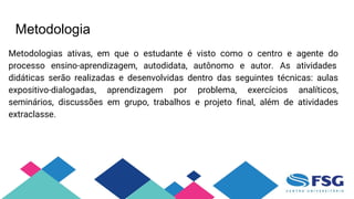 Metodologia
Metodologias ativas, em que o estudante é visto como o centro e agente do
processo ensino-aprendizagem, autodidata, autônomo e autor. As atividades
didáticas serão realizadas e desenvolvidas dentro das seguintes técnicas: aulas
expositivo-dialogadas, aprendizagem por problema, exercícios analíticos,
seminários, discussões em grupo, trabalhos e projeto final, além de atividades
extraclasse.
 