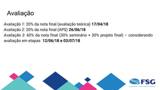 Avaliação
Avaliação 1: 20% da nota final (avaliação teórica) 17/04/18
Avaliação 2: 20% da nota final (APS) 26/06/18
Avaliação 3: 60% da nota final (30% seminário + 30% projeto final) – considerando
avaliação em etapas 12/06/18 e 03/07/18
 