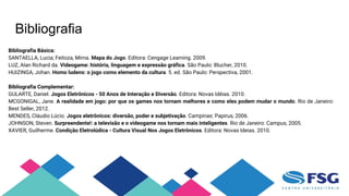 Bibliografia
Bibliografia Básica:
SANTAELLA, Lucia; Feitoza, Mirna. Mapa do Jogo. Editora: Cengage Learning. 2009.
LUZ, Alan Richard da. Videogame: história, linguagem e expressão gráfica. São Paulo: Blucher, 2010.
HUIZINGA, Johan. Homo ludens: o jogo como elemento da cultura. 5. ed. São Paulo: Perspectiva, 2001.
Bibliografia Complementar:
GULARTE, Daniel. Jogos Eletrônicos - 50 Anos de Interação e Diversão. Editora: Novas Idéias. 2010.
MCGONIGAL, Jane. A realidade em jogo: por que os games nos tornam melhores e como eles podem mudar o mundo. Rio de Janeiro:
Best Seller, 2012.
MENDES, Cláudio Lúcio. Jogos eletrônicos: diversão, poder e subjetivação. Campinas: Papirus, 2006.
JOHNSON, Steven. Surpreendente!: a televisão e o videogame nos tornam mais inteligentes. Rio de Janeiro: Campus, 2005.
XAVIER, Guilherme. Condição Eletrolúdica - Cultura Visual Nos Jogos Eletrônicos. Editora: Novas Ideias. 2010.
 