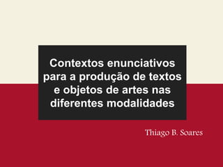 Contextos enunciativos
para a produção de textos
e objetos de artes nas
diferentes modalidades
Thiago B. Soares
 