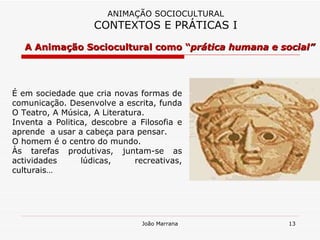 A Animação Sociocultural como “ prática humana e social” ANIMAÇÃO SOCIOCULTURAL CONTEXTOS E PRÁTICAS I É em sociedade que cria novas formas de comunicação. Desenvolve a escrita, funda O Teatro, A Música, A Literatura. Inventa a Politica, descobre a Filosofia e aprende  a usar a cabeça para pensar. O homem é o centro do mundo. Às tarefas produtivas, juntam-se as actividades lúdicas, recreativas, culturais… 