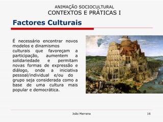 É necessário encontrar novos modelos e dinamismos  culturais que favoreçam a participação, aumentem a solidariedade e permitam novas formas de expressão e diálogo, onde a iniciativa pessoal/individual e/ou do  grupo seja considerada como a base de uma cultura mais popular e democrática.  Factores Culturais ANIMAÇÃO SOCIOCULTURAL CONTEXTOS E PRÁTICAS I 