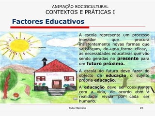 A escola representa um processo inovador que procura insistentemente novas formas que satisfaçam, de uma forma eficaz,  as necessidades educativas que vão sendo geradas no  presente  para um  futuro próximo. A escola do futuro deve fazer do objecto da  educação  o sujeito própria  educação .  A  educação  deve ser coexistente com a vida, de acordo com a realidade vivida por cada ser humano. Factores Educativos ANIMAÇÃO SOCIOCULTURAL CONTEXTOS E PRÁTICAS I 