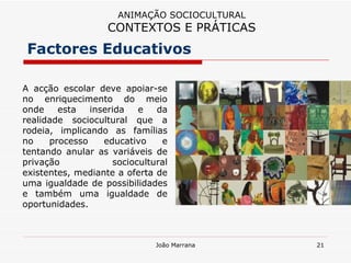 A acção escolar deve apoiar-se no enriquecimento do meio onde esta inserida e da realidade sociocultural que a rodeia, implicando as famílias no processo educativo e tentando anular as variáveis de privação sociocultural existentes, mediante a oferta de uma igualdade de possibilidades e também uma igualdade de oportunidades. Factores Educativos ANIMAÇÃO SOCIOCULTURAL CONTEXTOS E PRÁTICAS 