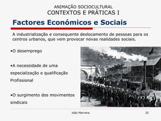 Factores Económicos e Sociais ANIMAÇÃO SOCIOCULTURAL CONTEXTOS E PRÁTICAS I A industrialização e consequente deslocamento de pessoas para os centros urbanos, que vem provocar novas realidades sociais. O desemprego A necessidade de uma  especialização e qualificação  Profissional O surgimento dos movimentos  sindicais 
