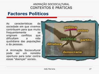Factores Politicos ANIMAÇÃO SOCIOCULTURAL CONTEXTOS E PRÁTICAS As características da sociedade em que vivemos contribuem para que muito frequentemente se originam conflitos que dificultam a vida quotidiana das populações e da pessoas.  A Animação Sociocultural pode ser um remédio oportuno para lutar contra essas “doenças” sociais. 
