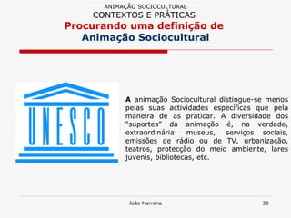 A  animação Sociocultural distingue-se menos pelas suas actividades específicas que pela maneira de as praticar. A diversidade dos “suportes” da animação é, na verdade, extraordinária: museus,  serviços sociais, emissões de rádio ou de TV, urbanização, teatros, protecção do meio ambiente, lares juvenis, bibliotecas, etc.  ANIMAÇÃO SOCIOCULTURAL CONTEXTOS E PRÁTICAS   Procurando uma definição de  Animação Sociocultural 