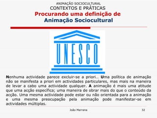 N enhuma actividade parece excluir-se a priori…  U ma política de animação não se manifesta a priori em actividades particulares, mas mais na maneira de levar a cabo uma actividade qualquer.  A  animação é mais uma atitude que uma acção específica; uma maneira de obrar mais do que o conteúdo da acção. Uma mesma actividade pode estar ou não orientada para a animação e uma mesma preocupação pela animação pode manifestar-se em actividades múltiplas. ANIMAÇÃO SOCIOCULTURAL CONTEXTOS E PRÁTICAS   Procurando uma definição de  Animação Sociocultural 