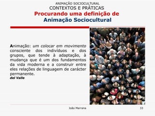 A nimação:  um colocar em movimento  consciente dos indivíduos e dos grupos, que tende à adaptação, à mudança que é um dos fundamentos da vida moderna e a construir entre eles relações de linguagem de carácter permanente.  del Valle ANIMAÇÃO SOCIOCULTURAL CONTEXTOS E PRÁTICAS   Procurando uma definição de  Animação Sociocultural 