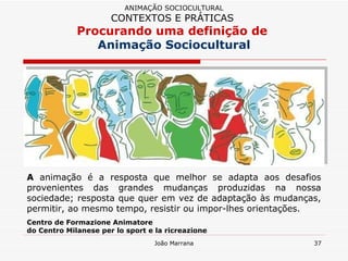 A  animação é a resposta que melhor se adapta aos desafios provenientes das grandes mudanças produzidas na nossa sociedade; resposta que quer em vez de adaptação às mudanças, permitir, ao mesmo tempo, resistir ou impor-lhes orientações.  Centro de Formazione Animatore  do Centro Milanese per lo sport e la ricreazione ANIMAÇÃO SOCIOCULTURAL CONTEXTOS E PRÁTICAS   Procurando uma definição de  Animação Sociocultural 