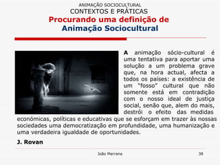 A  animação sócio-cultural é uma tentativa para aportar uma solução a um problema grave que, na hora actual, afecta a todos os países: a existência de um “fosso” cultural que não somente está em contradição com o nosso ideal de justiça social, senão que, alem do mais, destrói  o  efeito  das  medidas ANIMAÇÃO SOCIOCULTURAL CONTEXTOS E PRÁTICAS   Procurando uma definição de  Animação Sociocultural económicas, políticas e   educativas que se esforçam em trazer às nossas sociedades uma democratização em profundidade, uma humanização e uma verdadeira igualdade de oportunidades.  J. Rovan 