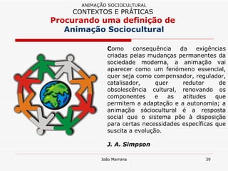 C omo consequência da exigências criadas pelas mudanças permanentes da sociedade moderna, a animação vai aparecer como um fenómeno essencial, quer seja como compensador, regulador, catalisador, quer redutor de obsolescência cultural, renovando os componentes e as atitudes que permitem a adaptação e a autonomia; a animação sóciocultural é a resposta social que o sistema põe à disposição para certas necessidades específicas que suscita a evolução.  J. A. Simpson ANIMAÇÃO SOCIOCULTURAL CONTEXTOS E PRÁTICAS   Procurando uma definição de  Animação Sociocultural 