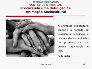 A  animação sóciocultural promove a tomada de consciência participava e criadora das comunidades no processo da sua própria organização e luta.  H. de Varine ANIMAÇÃO SOCIOCULTURAL CONTEXTOS E PRÁTICAS   Procurando uma definição de  Animação Sociocultural 