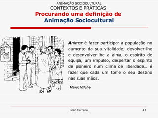 A nimar  é fazer participar a população no aumento da sua vitalidade; devolver-lhe e desenvolver-lhe a alma, o espírito de equipa, um impulso, despertar o espírito de pioneiro num clima de liberdade… é fazer que cada um tome o seu destino nas suas mãos. Mário Vilché ANIMAÇÃO SOCIOCULTURAL CONTEXTOS E PRÁTICAS   Procurando uma definição de  Animação Sociocultural 