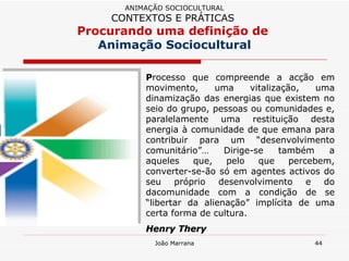 P rocesso que compreende a acção em movimento, uma vitalização, uma dinamização das energias que existem no seio do grupo, pessoas ou comunidades e, paralelamente uma restituição desta energia à comunidade de que emana para contribuir para um “desenvolvimento comunitário”… Dirige-se também a aqueles que, pelo que percebem, converter-se-ão só em agentes activos do seu próprio desenvolvimento e do dacomunidade com a condição de se “libertar da alienação” implícita de uma certa forma de cultura. Henry Thery ANIMAÇÃO SOCIOCULTURAL CONTEXTOS E PRÁTICAS   Procurando uma definição de  Animação Sociocultural 
