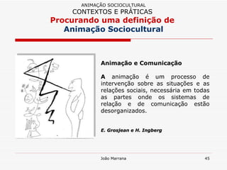 Animação e Comunicação   A  animação é um processo de intervenção sobre as situações e as relações sociais, necessária em todas as partes onde os sistemas de relação e de comunicação estão desorganizados.  E. Grosjean e H. Ingberg ANIMAÇÃO SOCIOCULTURAL CONTEXTOS E PRÁTICAS   Procurando uma definição de  Animação Sociocultural 