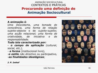 A animação é :  Uma Descoberta ,  uma tomada de consciência, uma forma de relação sujeito-objecto  e de  sujeito-sujeito ;  uma acção relacional ;  uma forma de criatividade, de iniciativa e de responsabilidade. Tudo isto caracterizado por:  o campo de aplicação  (cultural, social, etc.),  a forma  (institucional livre),  o estilo  não directivo ou participativo,  as finalidades ideológicas ;  J. P. Imhof ANIMAÇÃO SOCIOCULTURAL CONTEXTOS E PRÁTICAS   Procurando uma definição de  Animação Sociocultural 
