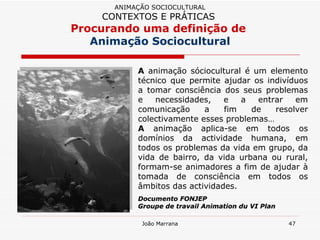 A  animação sóciocultural é um elemento técnico que permite ajudar os indivíduos a tomar consciência dos seus problemas e necessidades, e a entrar em comunicação a fim de resolver colectivamente esses problemas…  A  animação aplica-se em todos os domínios da actividade humana, em todos os problemas da vida em grupo, da vida de bairro, da vida urbana ou rural, formam-se animadores a fim de ajudar à tomada de consciência em todos os âmbitos das actividades.  Documento FONJEP Groupe de travail Animation du VI Plan ANIMAÇÃO SOCIOCULTURAL CONTEXTOS E PRÁTICAS   Procurando uma definição de  Animação Sociocultural 