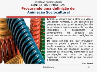 A nimar é sempre dar a alma e a vida a um grupo humano, a um conjunto de pessoas entre as quais as relações não se produzem espontaneamente, ou são impedidas e bloqueadas a consequência da coacção das estruturas sociais ou das condições de vida.  D a ideia simples de “dar impulsão” passa-se pouco e pouco à de uma acção exercida sobre os outros sem nenhum tipo de coacção: suscitar e orientar as iniciativas, aumentar a sua participação na vida do grupo, organizar a vida deste grupo, provocar a reflexão. J. P. Imhof ANIMAÇÃO SOCIOCULTURAL CONTEXTOS E PRÁTICAS   Procurando uma definição de  Animação Sociocultural 