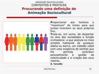 P roporcionar aos homens o “maximum” de meios para que juntos inventem os seus próprios fins.  T rata-se, em suma, de despertar no seio das sociedades a função civilizadora: a que postula no mais simples habitante de qualquer aldeia ou bairro, um cidadão cabal com uma exigência de sentido que lhe permita contribuir pessoalmente à gestão da colectividade e à criação dos seus valores.  R. Torraille   ANIMAÇÃO SOCIOCULTURAL CONTEXTOS E PRÁTICAS   Procurando uma definição de  Animação Sociocultural 