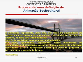 A animação representa, para nós, um meio de acumulação de forças sociais capazes de nos colocar, no momento decisivo da ruptura, do lado dos trabalhadores;  Isto é, de contribuir para quebrar a dominação.  Ela pode, igualmente, representar neste movimento de acumulação e dinamização social um lugar possível de educação libertadora para a autogestão social que permite preparar o terreno para a sociedade futura. Charpentreau ANIMAÇÃO SOCIOCULTURAL CONTEXTOS E PRÁTICAS   Procurando uma definição de  Animação Sociocultural 