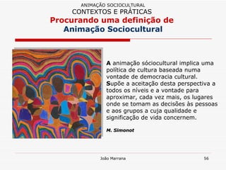 A  animação sóciocultural implica uma política de cultura baseada numa vontade de democracia cultural.  S upõe a aceitação desta perspectiva a todos os níveis e a vontade para aproximar, cada vez mais, os lugares onde se tomam as decisões às pessoas e aos grupos a cuja qualidade e significação de vida concernem. M. Simonot ANIMAÇÃO SOCIOCULTURAL CONTEXTOS E PRÁTICAS   Procurando uma definição de  Animação Sociocultural 