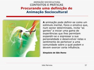 A  animação pode definir-se como um estímulo mental, físico e emotivo que, num sector determinado, incita “as gentes” a iniciar uma gama de experiências que lhes permitam expandir-se e expressar a sua personalidade e desenvolver nelas o sentimento de pertencer a uma comunidade sobre a qual podem e devem exercer certa influência.  Simpósio de São Remo ANIMAÇÃO SOCIOCULTURAL CONTEXTOS E PRÁTICAS   Procurando uma definição de  Animação Sociocultural 