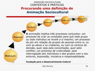 A  animação implica três processos conjuntos: um processo de  criar as condições para que todo grupo ou todo indivíduo se revele a si mesmo ; um processo de  por em relação de grupos de pessoas entre si, ou com as obras e os criadores , ou com os centros de decisão, quer seja pela concertação, quer pelo conflito;  um processo de criatividade, pela interrogação dos indivíduos e dos grupos  com o seu entorno, expressão, iniciativa e responsabilidade.  Fundação para o Desenvolvimento Cultural ANIMAÇÃO SOCIOCULTURAL CONTEXTOS E PRÁTICAS   Procurando uma definição de  Animação Sociocultural 