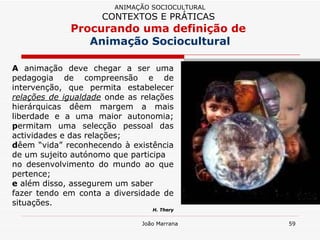 A  animação deve chegar a ser uma pedagogia de compreensão e de intervenção, que permita estabelecer  relações de igualdade  onde as relações hierárquicas dêem margem a mais liberdade e a uma maior autonomia;  p ermitam uma selecção pessoal das actividades e das relações;  d êem “vida” reconhecendo à existência de um sujeito autónomo que participa  no desenvolvimento do mundo ao que pertence;  e  além disso, assegurem um saber fazer tendo em conta a diversidade de situações.  H. Thery ANIMAÇÃO SOCIOCULTURAL CONTEXTOS E PRÁTICAS   Procurando uma definição de  Animação Sociocultural 