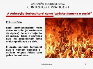 Pré-História Este acontecimento vem dotar os clãs (a sociedade da época) de um conjunto de meios,  bens e serviços que lhe possibilitam uma maior qualidade de vida.  É neste período temporal que o homem começa a  utilizar roupas feitas com peles de animais. A Animação Sociocultural como “ prática humana e social” ANIMAÇÃO SOCIOCULTURAL CONTEXTOS E PRÁTICAS I 