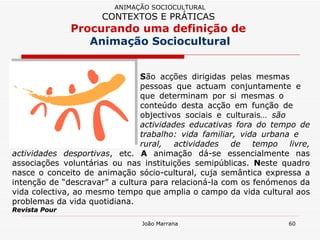 S ão acções dirigidas pelas mesmas  pessoas que actuam conjuntamente e  que determinam por si mesmas o  conteúdo desta acção em função de  objectivos sociais e culturais…  são  actividades educativas fora do tempo de  trabalho: vida familiar, vida urbana e  rural, actividades de tempo livre, actividades desportivas , etc.  A  animação dá-se essencialmente nas associações voluntárias ou nas instituições semipúblicas.  N este quadro nasce o conceito de animação sócio-cultural, cuja semântica expressa a intenção de “descravar” a cultura para relacioná-la com os fenómenos da vida colectiva, ao mesmo tempo que amplia o campo da vida cultural aos problemas da vida quotidiana.  Revista Pour ANIMAÇÃO SOCIOCULTURAL CONTEXTOS E PRÁTICAS   Procurando uma definição de  Animação Sociocultural 