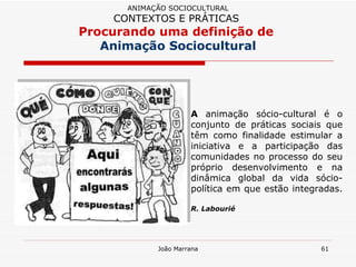 A  animação sócio-cultural é o conjunto de práticas sociais que têm como finalidade estimular a iniciativa e a participação das comunidades no processo do seu próprio desenvolvimento e na dinâmica global da vida sócio-política em que estão integradas.  R. Labourié ANIMAÇÃO SOCIOCULTURAL CONTEXTOS E PRÁTICAS   Procurando uma definição de  Animação Sociocultural 