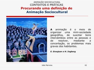 A  animação é o meio de organizar uma mini-sociedade geográfica, de suscitar bons intercâmbios entre as pessoas e de resolver, mediante a concertação, os problemas mais graves dos habitantes.  E. Grosjean e H. Ingberg ANIMAÇÃO SOCIOCULTURAL CONTEXTOS E PRÁTICAS   Procurando uma definição de  Animação Sociocultural 
