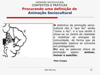 O  distintivo da animação sócio-cultural não é “que faz” senão “como o faz”, e a sua tarefa é situar-se no centro da realidade e mobilizar as energias da comunidade, de forma que de espectador passivo se converta em protagonista.  D aí que as palavras chave da animação sejam:  animar, mover e suscitar. Pilar Crespo ANIMAÇÃO SOCIOCULTURAL CONTEXTOS E PRÁTICAS   Procurando uma definição de  Animação Sociocultural 