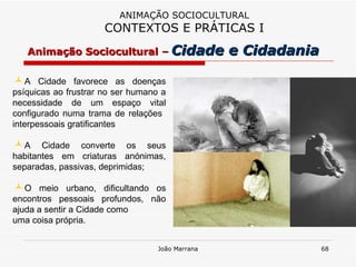 A Cidade favorece as doenças psíquicas ao frustrar no ser humano a necessidade de um espaço vital configurado numa trama de relações  interpessoais gratificantes  A Cidade converte os seus habitantes em criaturas anónimas, separadas, passivas, deprimidas;  O meio urbano, dificultando os encontros pessoais profundos, não ajuda a sentir a Cidade como  uma coisa própria. ANIMAÇÃO SOCIOCULTURAL CONTEXTOS E PRÁTICAS I Animação Sociocultural –   Cidade e Cidadania 