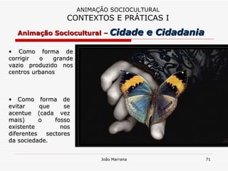 Como forma de corrigir o grande vazio produzido nos centros urbanos ANIMAÇÃO SOCIOCULTURAL CONTEXTOS E PRÁTICAS I Como forma de evitar que se acentue (cada vez mais) o fosso existente nos diferentes sectores da sociedade. Animação Sociocultural –   Cidade e Cidadania 