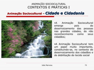 ANIMAÇÃO SOCIOCULTURAL CONTEXTOS E PRÁTICAS I A Animação Sociocultural emerge pois do desenraizamento das pessoas nas grandes cidades, do não reconhecimento como seus cidadãos; A Animação Sociocultural tem um papel muito importante, constituindo-se, no contexto de desenraizamento dos cidadãos e de debilitação do tecido social Animação Sociocultural –   Cidade e Cidadania 