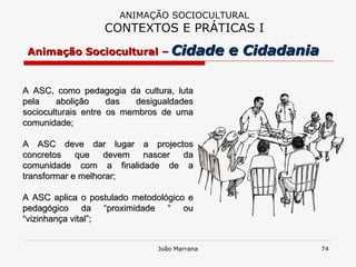 A ASC, como pedagogia da cultura, luta pela abolição das desigualdades socioculturais entre os membros de uma comunidade; A ASC deve dar lugar a projectos concretos que devem nascer da comunidade com a finalidade de a transformar e melhorar; A ASC aplica o postulado metodológico e pedagógico da “proximidade “ ou “vizinhança vital”; ANIMAÇÃO SOCIOCULTURAL CONTEXTOS E PRÁTICAS I Animação Sociocultural –   Cidade e Cidadania 